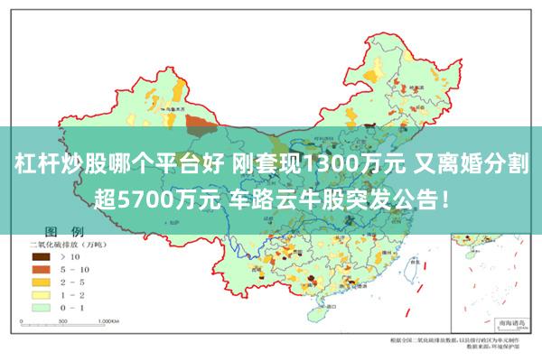 杠杆炒股哪个平台好 刚套现1300万元 又离婚分割超5700万元 车路云牛股突发公告！