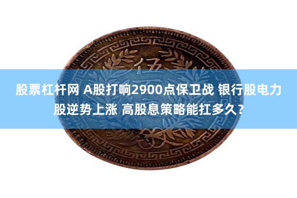 股票杠杆网 A股打响2900点保卫战 银行股电力股逆势上涨 高股息策略能扛多久？