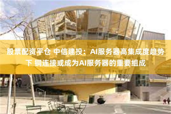 股票配资平仓 中信建投：AI服务器高集成度趋势下 铜连接或成为AI服务器的重要组成