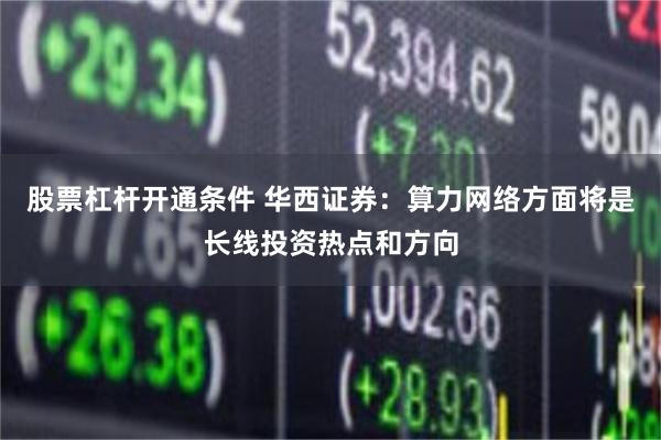 股票杠杆开通条件 华西证券：算力网络方面将是长线投资热点和方向