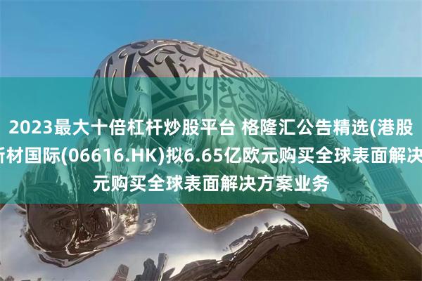 2023最大十倍杠杆炒股平台 格隆汇公告精选(港股)︱环球新材国际(06616.HK)拟6.65亿欧元购买全球表面解决方案业务