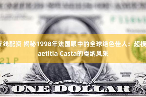 在线配资 揭秘1998年法国眼中的全球绝色佳人：超模Laetitia Casta的戛纳风采