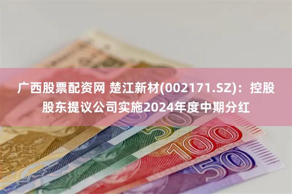 广西股票配资网 楚江新材(002171.SZ)：控股股东提议公司实施2024年度中期分红