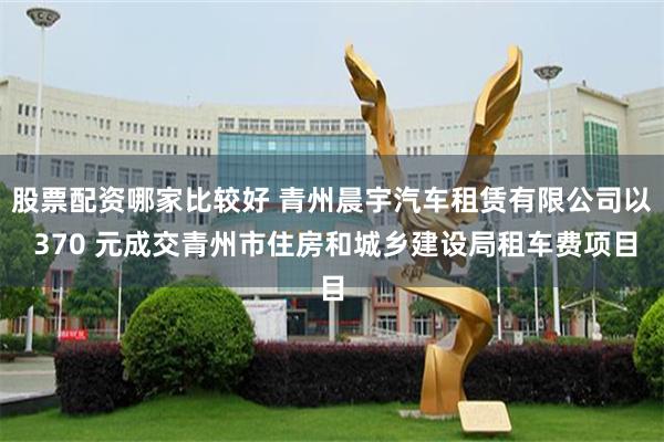 股票配资哪家比较好 青州晨宇汽车租赁有限公司以 370 元成交青州市住房和城乡建设局租车费项目