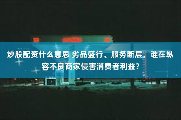 炒股配资什么意思 劣品盛行、服务断层，谁在纵容不良商家侵害消费者利益？