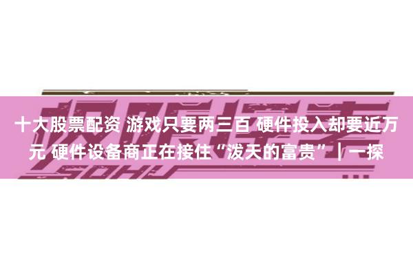 十大股票配资 游戏只要两三百 硬件投入却要近万元 硬件设备商正在接住“泼天的富贵”︱一探