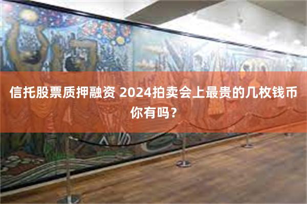 信托股票质押融资 2024拍卖会上最贵的几枚钱币你有吗？