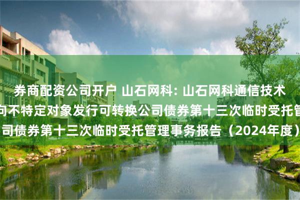 券商配资公司开户 山石网科: 山石网科通信技术股份有限公司2022年向不特定对象发行可转换公司债券第十三次临时受托管理事务报告（2024年度）