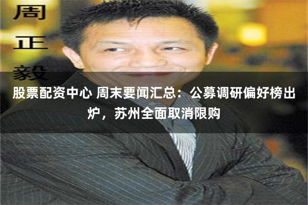 股票配资中心 周末要闻汇总：公募调研偏好榜出炉，苏州全面取消限购