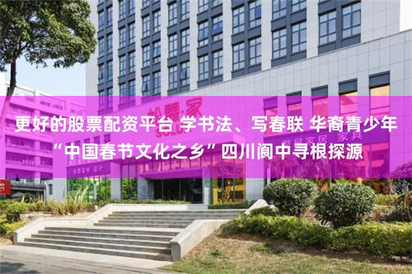 更好的股票配资平台 学书法、写春联 华裔青少年“中国春节文化之乡”四川阆中寻根探源