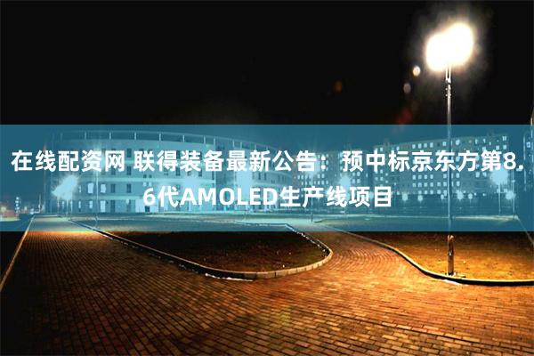 在线配资网 联得装备最新公告：预中标京东方第8.6代AMOLED生产线项目