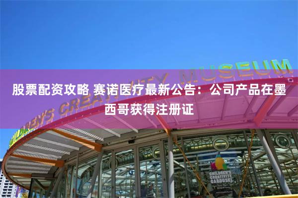 股票配资攻略 赛诺医疗最新公告：公司产品在墨西哥获得注册证