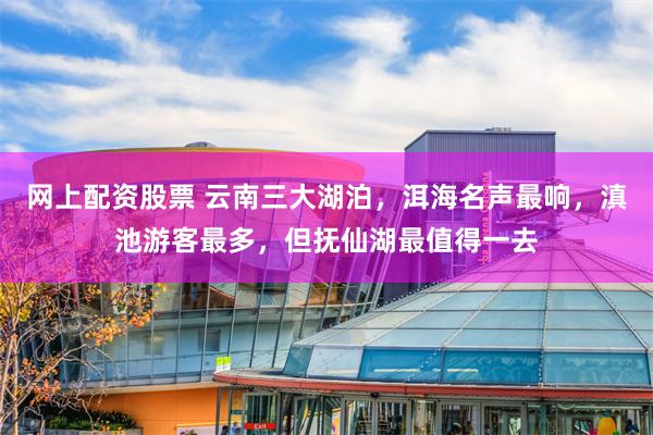 网上配资股票 云南三大湖泊，洱海名声最响，滇池游客最多，但抚仙湖最值得一去