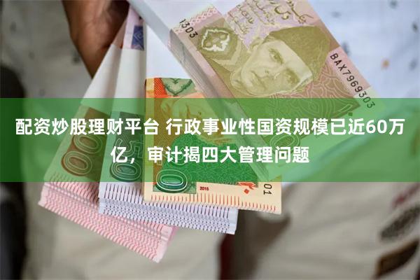 配资炒股理财平台 行政事业性国资规模已近60万亿，审计揭四大管理问题