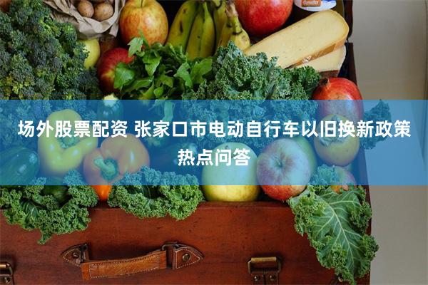 场外股票配资 张家口市电动自行车以旧换新政策热点问答