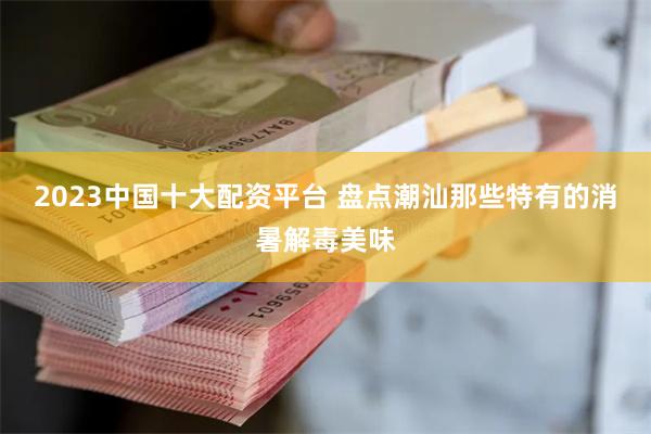 2023中国十大配资平台 盘点潮汕那些特有的消暑解毒美味