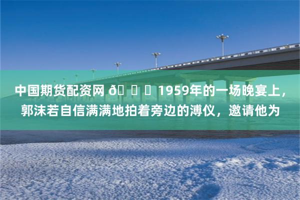 中国期货配资网 🌞1959年的一场晚宴上，郭沫若自信满满地拍着旁边的溥仪，邀请他为