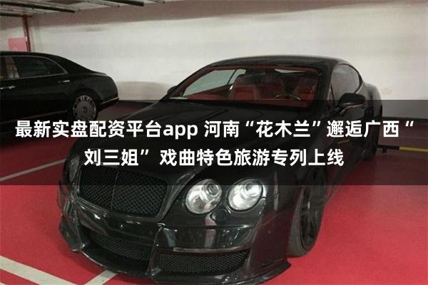 最新实盘配资平台app 河南“花木兰”邂逅广西“刘三姐” 戏曲特色旅游专列上线