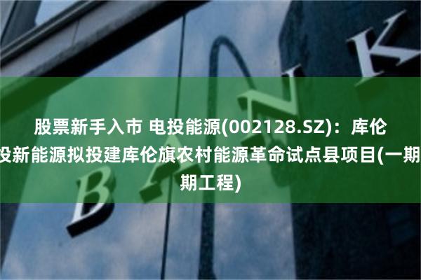 股票新手入市 电投能源(002128.SZ)：库伦旗电投新能源拟投建库伦旗农村能源革命试点县项目(一期工程)