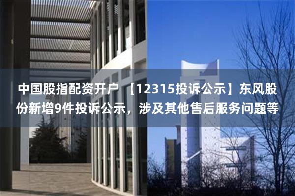 中国股指配资开户 【12315投诉公示】东风股份新增9件投诉公示，涉及其他售后服务问题等