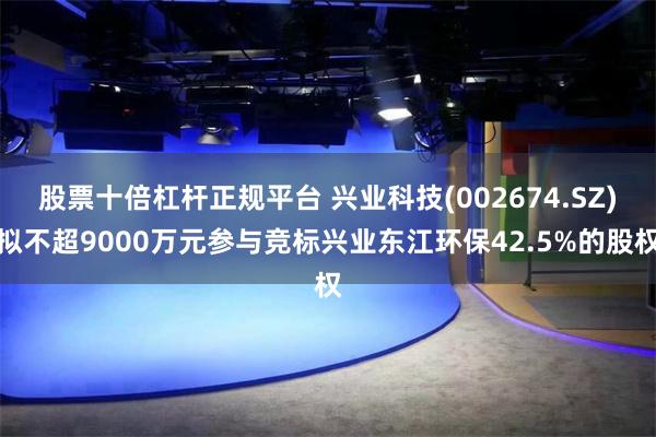 股票十倍杠杆正规平台 兴业科技(002674.SZ)拟不超9000万元参与竞标兴业东江环保42.5%的股权