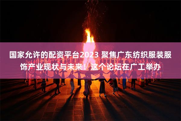 国家允许的配资平台2023 聚焦广东纺织服装服饰产业现状与未来！这个论坛在广工举办