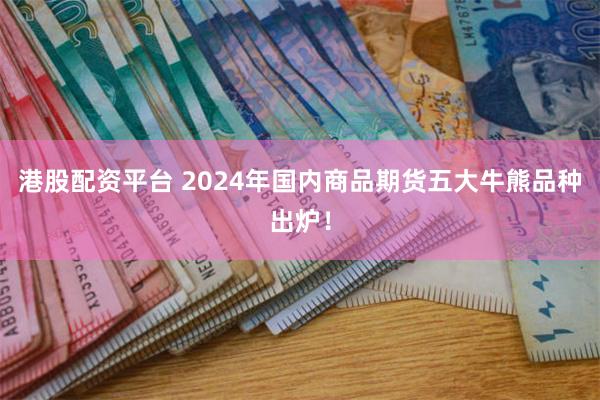 港股配资平台 2024年国内商品期货五大牛熊品种出炉！