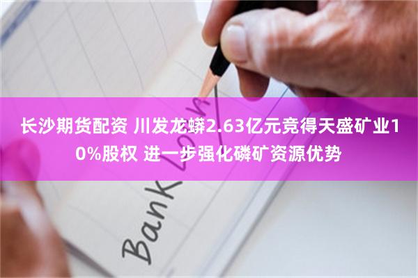 长沙期货配资 川发龙蟒2.63亿元竞得天盛矿业10%股权 进一步强化磷矿资源优势