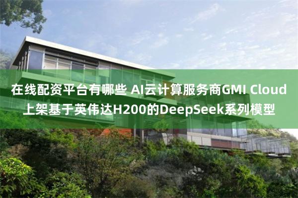 在线配资平台有哪些 AI云计算服务商GMI Cloud上架基于英伟达H200的DeepSeek系列模型