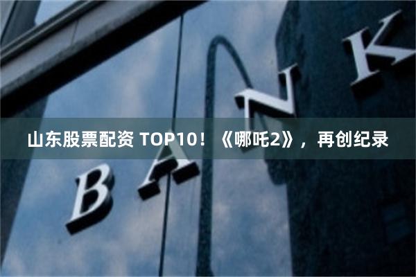 山东股票配资 TOP10！《哪吒2》，再创纪录