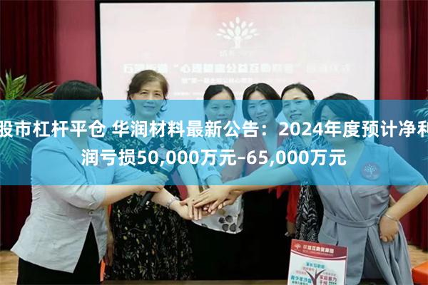 股市杠杆平仓 华润材料最新公告：2024年度预计净利润亏损50,000万元–65,000万元